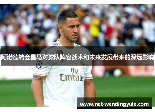 阿诺德转会皇马对球队阵容战术和未来发展带来的深远影响