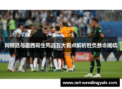 阿根廷与墨西哥生死战五大看点解析胜负悬念揭晓 阿根廷与墨西哥生死战五大看点解析胜负悬念揭晓