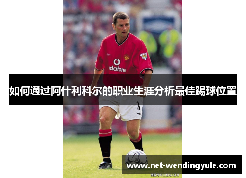 如何通过阿什利科尔的职业生涯分析最佳踢球位置 如何通过阿什利科尔的职业生涯分析最佳踢球位置